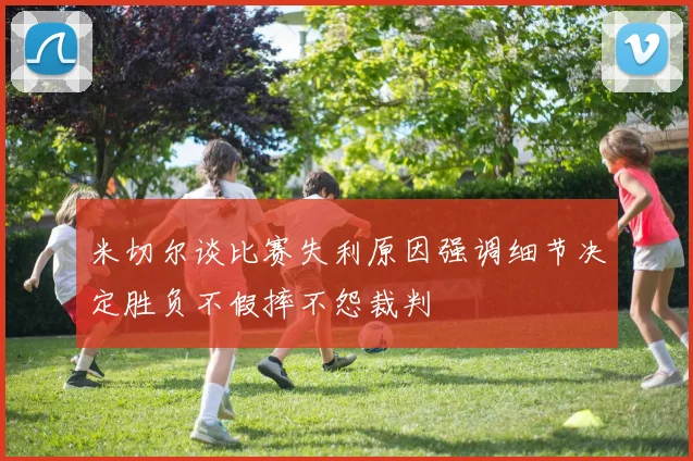 米切尔谈比赛失利原因强调细节决定胜负不假摔不怨裁判