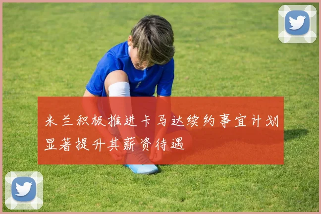 米兰积极推进卡马达续约事宜计划显著提升其薪资待遇