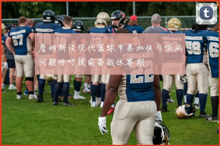 詹姆斯谈现代篮球节奏加快与伤病问题呼吁提前备战休赛期