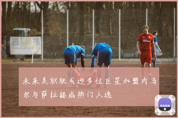 未来美职联或迎多位巨星加盟内马尔与萨拉赫成热门人选