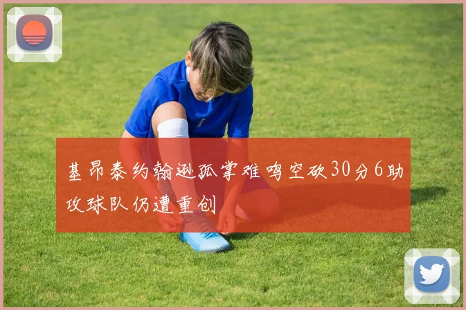 基昂泰约翰逊孤掌难鸣空砍30分6助攻球队仍遭重创