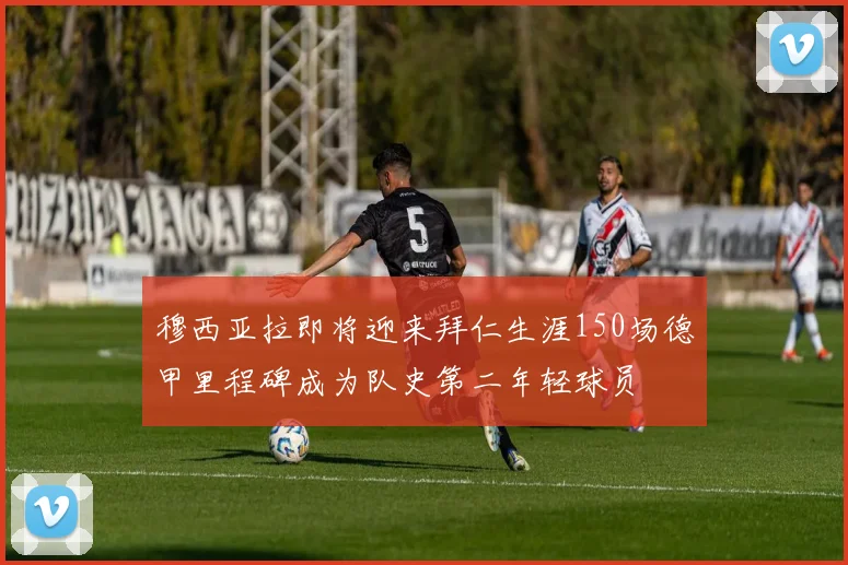 穆西亚拉即将迎来拜仁生涯150场德甲里程碑成为队史第二年轻球员