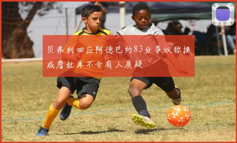 贝弗利回应阿德巴约83分争议称换成詹杜库不会有人质疑