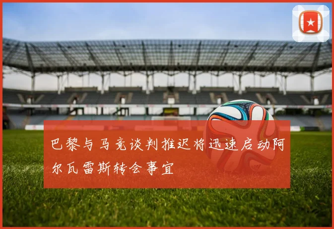 巴黎与马竞谈判推迟将迅速启动阿尔瓦雷斯转会事宜