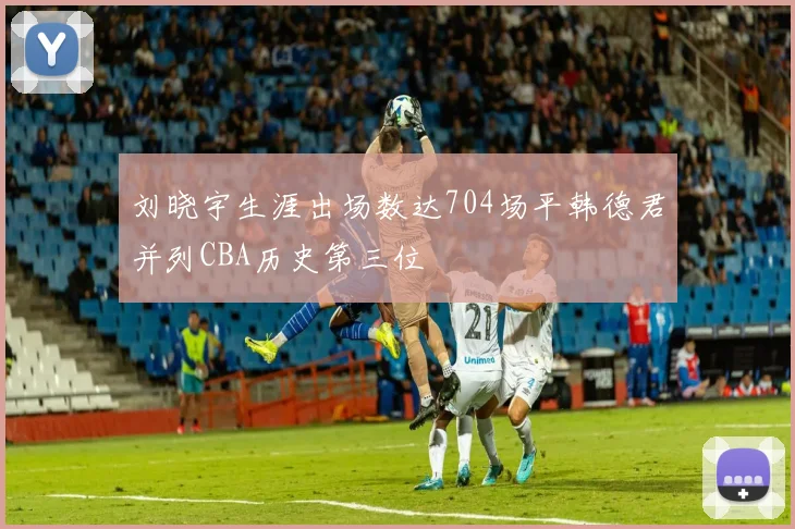 刘晓宇生涯出场数达704场平韩德君并列CBA历史第三位