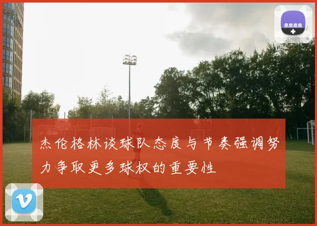 杰伦格林谈球队态度与节奏强调努力争取更多球权的重要性