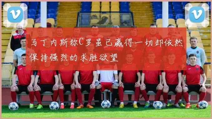 马丁内斯称C罗虽已赢得一切却依然保持强烈的求胜欲望