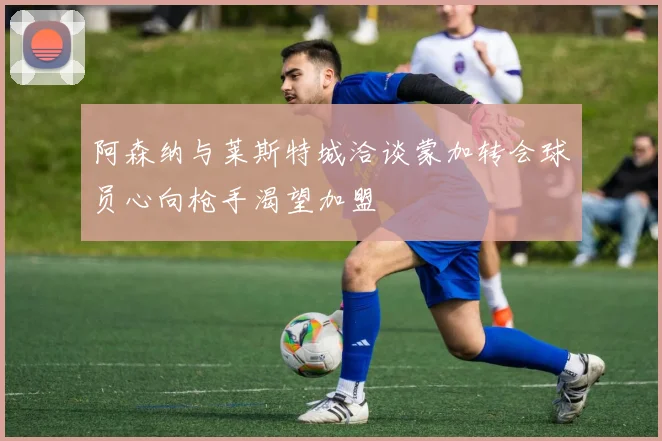 阿森纳与莱斯特城洽谈蒙加转会球员心向枪手渴望加盟