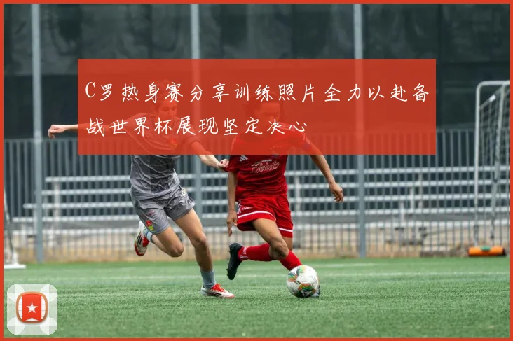 C罗热身赛分享训练照片全力以赴备战世界杯展现坚定决心