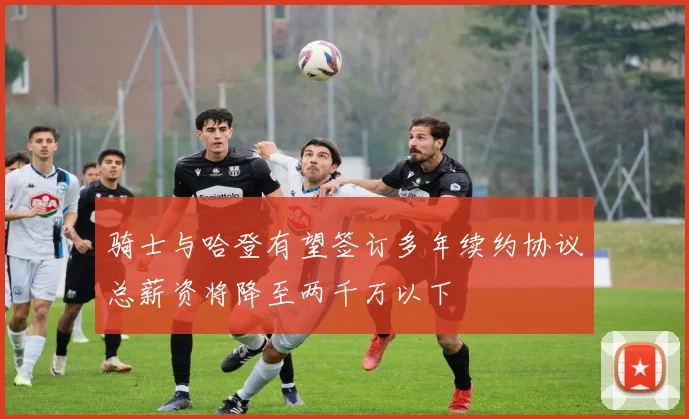 骑士与哈登有望签订多年续约协议总薪资将降至两千万以下