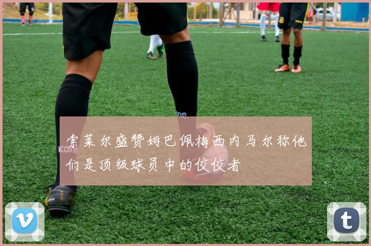 索莱尔盛赞姆巴佩梅西内马尔称他们是顶级球员中的佼佼者