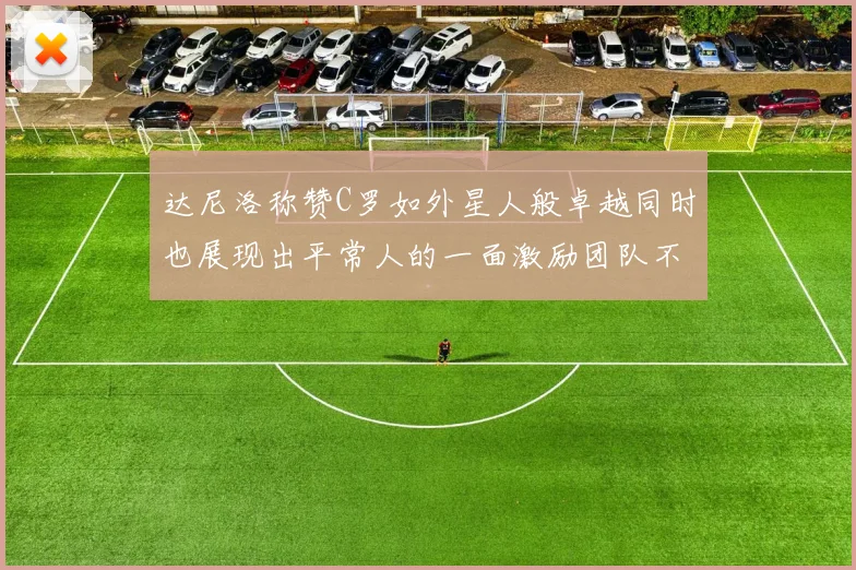达尼洛称赞C罗如外星人般卓越同时也展现出平常人的一面激励团队不断进步