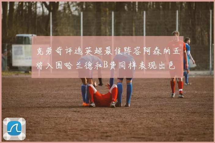 克劳奇评选英超最佳阵容阿森纳五将入围哈兰德和B费同样表现出色