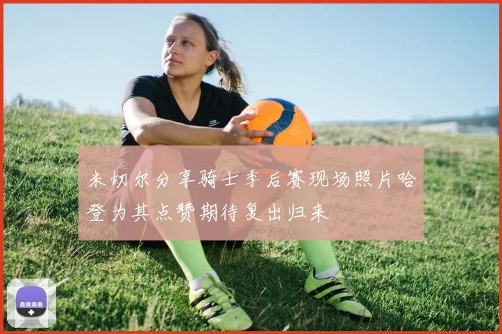 米切尔分享骑士季后赛现场照片哈登为其点赞期待复出归来