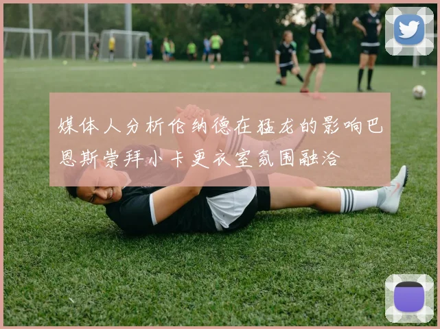 媒体人分析伦纳德在猛龙的影响巴恩斯崇拜小卡更衣室氛围融洽