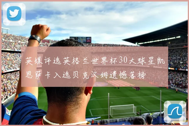 英媒评选英格兰世界杯30大球星凯恩萨卡入选贝克汉姆遗憾落榜