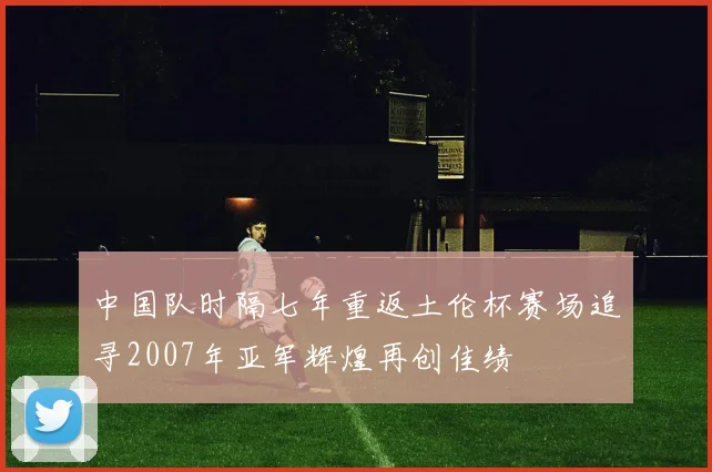 中国队时隔七年重返土伦杯赛场追寻2007年亚军辉煌再创佳绩