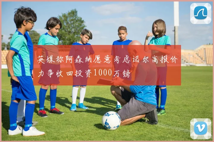 英媒称阿森纳愿意考虑诺尔高报价力争收回投资1000万镑