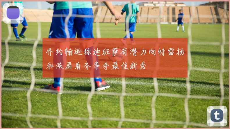 乔约翰逊称迪班萨有潜力向特雷杨和浓眉看齐争夺最佳新秀