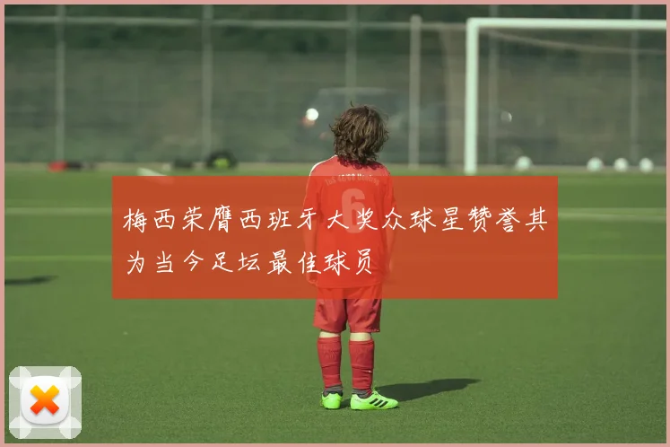 梅西荣膺西班牙大奖众球星赞誉其为当今足坛最佳球员
